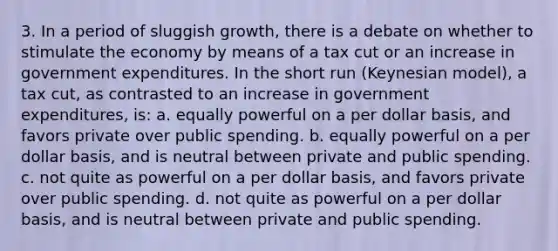 3. In a period of sluggish growth, there is a debate on whether to stimulate the economy by means of a tax cut or an increase in government expenditures. In the short run (Keynesian model), a tax cut, as contrasted to an increase in government expenditures, is: a. equally powerful on a per dollar basis, and favors private over public spending. b. equally powerful on a per dollar basis, and is neutral between private and public spending. c. not quite as powerful on a per dollar basis, and favors private over public spending. d. not quite as powerful on a per dollar basis, and is neutral between private and public spending.