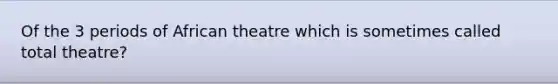 Of the 3 periods of African theatre which is sometimes called total theatre?