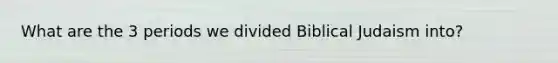 What are the 3 periods we divided Biblical Judaism into?