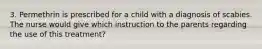 3. Permethrin is prescribed for a child with a diagnosis of scabies. The nurse would give which instruction to the parents regarding the use of this treatment?