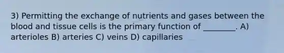 3) Permitting the exchange of nutrients and gases between the blood and tissue cells is the primary function of ________. A) arterioles B) arteries C) veins D) capillaries