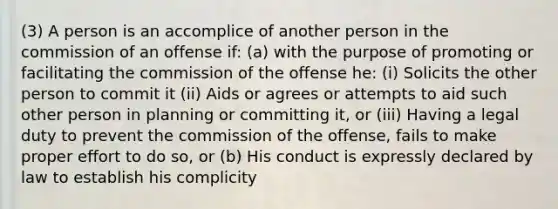 (3) A person is an accomplice of another person in the commission of an offense if: (a) with the purpose of promoting or facilitating the commission of the offense he: (i) Solicits the other person to commit it (ii) Aids or agrees or attempts to aid such other person in planning or committing it, or (iii) Having a legal duty to prevent the commission of the offense, fails to make proper effort to do so, or (b) His conduct is expressly declared by law to establish his complicity