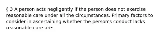 § 3 A person acts negligently if the person does not exercise reasonable care under all the circumstances. Primary factors to consider in ascertaining whether the person's conduct lacks reasonable care are: