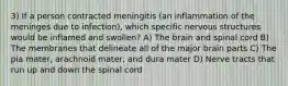 3) If a person contracted meningitis (an inflammation of the meninges due to infection), which specific nervous structures would be inflamed and swollen? A) The brain and spinal cord B) The membranes that delineate all of the major brain parts C) The pia mater, arachnoid mater, and dura mater D) Nerve tracts that run up and down the spinal cord