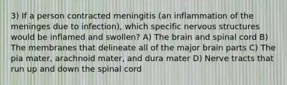 3) If a person contracted meningitis (an inflammation of <a href='https://www.questionai.com/knowledge/k36SqhoPCV-the-meninges' class='anchor-knowledge'>the meninges</a> due to infection), which specific nervous structures would be inflamed and swollen? A) <a href='https://www.questionai.com/knowledge/kLMtJeqKp6-the-brain' class='anchor-knowledge'>the brain</a> and spinal cord B) The membranes that delineate all of the major brain parts C) The pia mater, arachnoid mater, and dura mater D) Nerve tracts that run up and down <a href='https://www.questionai.com/knowledge/kkAfzcJHuZ-the-spinal-cord' class='anchor-knowledge'>the spinal cord</a>