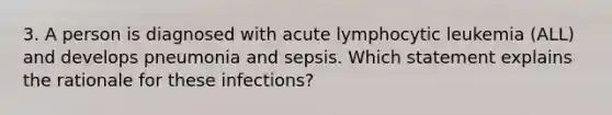 3. A person is diagnosed with acute lymphocytic leukemia (ALL) and develops pneumonia and sepsis. Which statement explains the rationale for these infections?