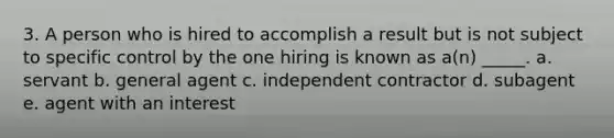 3. A person who is hired to accomplish a result but is not subject to specific control by the one hiring is known as a(n) _____. a. servant b. general agent c. independent contractor d. subagent e. agent with an interest