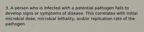 3. A person who is infected with a potential pathogen fails to develop signs or symptoms of disease. This correlates with initial microbial dose, microbial lethality, and/or replication rate of the pathogen.