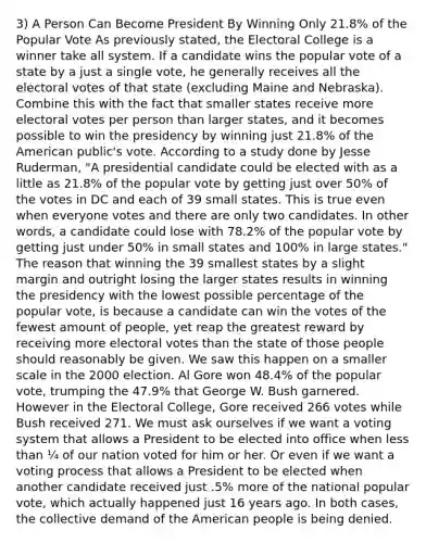 3) A Person Can Become President By Winning Only 21.8% of the Popular Vote As previously stated, the Electoral College is a winner take all system. If a candidate wins the popular vote of a state by a just a single vote, he generally receives all the electoral votes of that state (excluding Maine and Nebraska). Combine this with the fact that smaller states receive more electoral votes per person than larger states, and it becomes possible to win the presidency by winning just 21.8% of the American public's vote. According to a study done by Jesse Ruderman, "A presidential candidate could be elected with as a little as 21.8% of the popular vote by getting just over 50% of the votes in DC and each of 39 small states. This is true even when everyone votes and there are only two candidates. In other words, a candidate could lose with 78.2% of the popular vote by getting just under 50% in small states and 100% in large states." The reason that winning the 39 smallest states by a slight margin and outright losing the larger states results in winning the presidency with the lowest possible percentage of the popular vote, is because a candidate can win the votes of the fewest amount of people, yet reap the greatest reward by receiving more electoral votes than the state of those people should reasonably be given. We saw this happen on a smaller scale in the 2000 election. Al Gore won 48.4% of the popular vote, trumping the 47.9% that George W. Bush garnered. However in the Electoral College, Gore received 266 votes while Bush received 271. We must ask ourselves if we want a voting system that allows a President to be elected into office when less than ¼ of our nation voted for him or her. Or even if we want a voting process that allows a President to be elected when another candidate received just .5% more of the national popular vote, which actually happened just 16 years ago. In both cases, the collective demand of the American people is being denied.