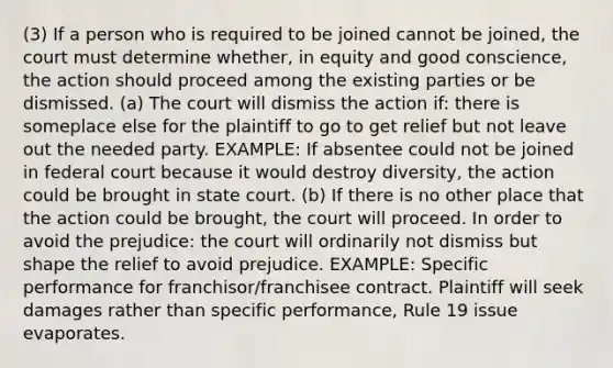 (3) If a person who is required to be joined cannot be joined, the court must determine whether, in equity and good conscience, the action should proceed among the existing parties or be dismissed. (a) The court will dismiss the action if: there is someplace else for the plaintiff to go to get relief but not leave out the needed party. EXAMPLE: If absentee could not be joined in federal court because it would destroy diversity, the action could be brought in state court. (b) If there is no other place that the action could be brought, the court will proceed. In order to avoid the prejudice: the court will ordinarily not dismiss but shape the relief to avoid prejudice. EXAMPLE: Specific performance for franchisor/franchisee contract. Plaintiff will seek damages rather than specific performance, Rule 19 issue evaporates.