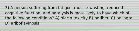 3) A person suffering from fatigue, muscle wasting, reduced cognitive function, and paralysis is most likely to have which of the following conditions? A) niacin toxicity B) beriberi C) pellagra D) ariboflavinosis