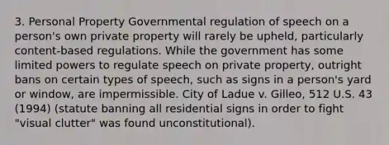 3. Personal Property Governmental regulation of speech on a person's own private property will rarely be upheld, particularly content-based regulations. While the government has some limited powers to regulate speech on private property, outright bans on certain types of speech, such as signs in a person's yard or window, are impermissible. City of Ladue v. Gilleo, 512 U.S. 43 (1994) (statute banning all residential signs in order to fight "visual clutter" was found unconstitutional).