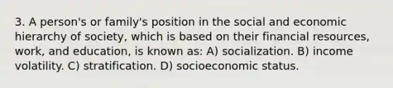 3. A person's or family's position in the social and economic hierarchy of society, which is based on their financial resources, work, and education, is known as: A) socialization. B) income volatility. C) stratification. D) socioeconomic status.