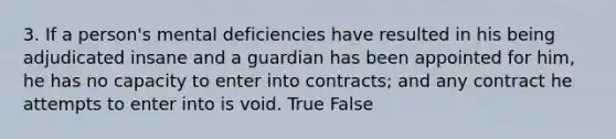 3. If a person's mental deficiencies have resulted in his being adjudicated insane and a guardian has been appointed for him, he has no capacity to enter into contracts; and any contract he attempts to enter into is void. True False