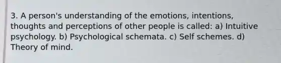 3. A person's understanding of the emotions, intentions, thoughts and perceptions of other people is called: a) Intuitive psychology. b) Psychological schemata. c) Self schemes. d) Theory of mind.