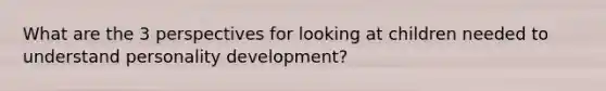 What are the 3 perspectives for looking at children needed to understand personality development?