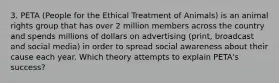 3. PETA (People for the Ethical Treatment of Animals) is an animal rights group that has over 2 million members across the country and spends millions of dollars on advertising (print, broadcast and social media) in order to spread social awareness about their cause each year. Which theory attempts to explain PETA's success?