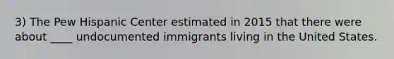 3) The Pew Hispanic Center estimated in 2015 that there were about ____ undocumented immigrants living in the United States.