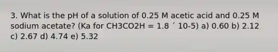 3. What is the pH of a solution of 0.25 M acetic acid and 0.25 M sodium acetate? (Ka for CH3CO2H = 1.8 ´ 10-5) a) 0.60 b) 2.12 c) 2.67 d) 4.74 e) 5.32