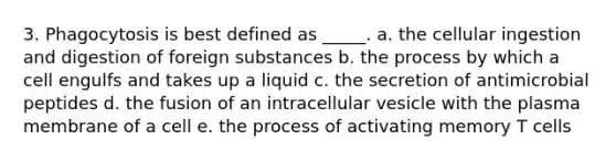 3. Phagocytosis is best defined as _____. a. the cellular ingestion and digestion of foreign substances b. the process by which a cell engulfs and takes up a liquid c. the secretion of antimicrobial peptides d. the fusion of an intracellular vesicle with the plasma membrane of a cell e. the process of activating memory T cells