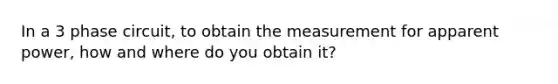 In a 3 phase circuit, to obtain the measurement for apparent power, how and where do you obtain it?