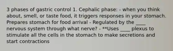 3 phases of gastric control 1. Cephalic phase: - when you think about, smell, or taste food, it triggers responses in your stomach. Prepares stomach for food arrival - Regulated by the ____ nervous system through what nerve? - **Uses ____ plexus to stimulate all the cells in the stomach to make secretions and start contractions