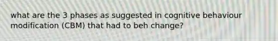 what are the 3 phases as suggested in cognitive behaviour modification (CBM) that had to beh change?