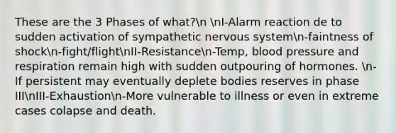 These are the 3 Phases of what?n nI-Alarm reaction de to sudden activation of sympathetic nervous systemn-faintness of shockn-fight/flightnII-Resistancen-Temp, blood pressure and respiration remain high with sudden outpouring of hormones. n-If persistent may eventually deplete bodies reserves in phase IIInIII-Exhaustionn-More vulnerable to illness or even in extreme cases colapse and death.