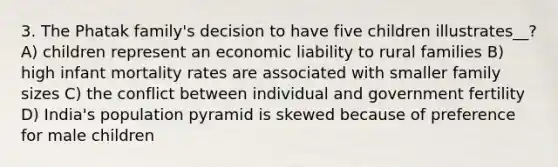 3. The Phatak family's decision to have five children illustrates__? A) children represent an economic liability to rural families B) high infant mortality rates are associated with smaller family sizes C) the conflict between individual and government fertility D) India's population pyramid is skewed because of preference for male children