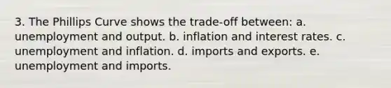 3. The Phillips Curve shows the trade-off between: a. unemployment and output. b. inflation and interest rates. c. unemployment and inflation. d. imports and exports. e. unemployment and imports.