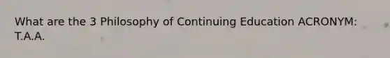 What are the 3 Philosophy of Continuing Education ACRONYM: T.A.A.