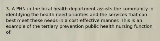 3. A PHN in the local health department assists the community in identifying the health need priorities and the services that can best meet these needs in a cost-effective manner. This is an example of the tertiary prevention public health nursing function of: