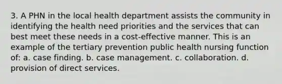 3. A PHN in the local health department assists the community in identifying the health need priorities and the services that can best meet these needs in a cost-effective manner. This is an example of the tertiary prevention public health nursing function of: a. case finding. b. case management. c. collaboration. d. provision of direct services.