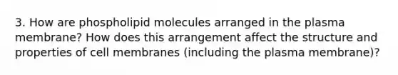 3. How are phospholipid molecules arranged in the plasma membrane? How does this arrangement affect the structure and properties of cell membranes (including the plasma membrane)?