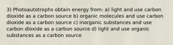 3) Photoautotrophs obtain energy from: a) light and use carbon dioxide as a carbon source b) <a href='https://www.questionai.com/knowledge/kjUwUacPFG-organic-molecules' class='anchor-knowledge'>organic molecules</a> and use carbon dioxide as a carbon source c) inorganic substances and use carbon dioxide as a carbon source d) light and use organic substances as a carbon source