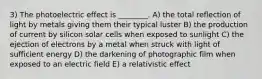 3) The photoelectric effect is ________. A) the total reflection of light by metals giving them their typical luster B) the production of current by silicon solar cells when exposed to sunlight C) the ejection of electrons by a metal when struck with light of sufficient energy D) the darkening of photographic film when exposed to an electric field E) a relativistic effect