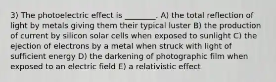 3) The photoelectric effect is ________. A) the total reflection of light by metals giving them their typical luster B) the production of current by silicon solar cells when exposed to sunlight C) the ejection of electrons by a metal when struck with light of sufficient energy D) the darkening of photographic film when exposed to an electric field E) a relativistic effect