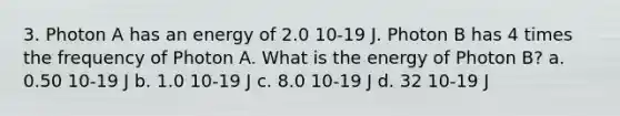 3. Photon A has an energy of 2.0 10-19 J. Photon B has 4 times the frequency of Photon A. What is the energy of Photon B? a. 0.50 10-19 J b. 1.0 10-19 J c. 8.0 10-19 J d. 32 10-19 J