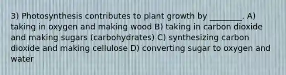 3) Photosynthesis contributes to plant growth by ________. A) taking in oxygen and making wood B) taking in carbon dioxide and making sugars (carbohydrates) C) synthesizing carbon dioxide and making cellulose D) converting sugar to oxygen and water