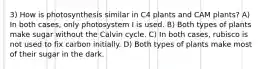 3) How is photosynthesis similar in C4 plants and CAM plants? A) In both cases, only photosystem I is used. B) Both types of plants make sugar without the Calvin cycle. C) In both cases, rubisco is not used to fix carbon initially. D) Both types of plants make most of their sugar in the dark.