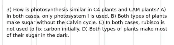 3) How is photosynthesis similar in C4 plants and CAM plants? A) In both cases, only photosystem I is used. B) Both types of plants make sugar without the Calvin cycle. C) In both cases, rubisco is not used to fix carbon initially. D) Both types of plants make most of their sugar in the dark.