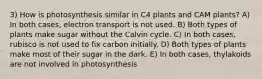 3) How is photosynthesis similar in C4 plants and CAM plants? A) In both cases, electron transport is not used. B) Both types of plants make sugar without the Calvin cycle. C) In both cases, rubisco is not used to fix carbon initially. D) Both types of plants make most of their sugar in the dark. E) In both cases, thylakoids are not involved in photosynthesis