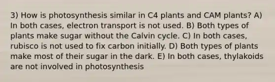 3) How is photosynthesis similar in C4 plants and CAM plants? A) In both cases, electron transport is not used. B) Both types of plants make sugar without the Calvin cycle. C) In both cases, rubisco is not used to fix carbon initially. D) Both types of plants make most of their sugar in the dark. E) In both cases, thylakoids are not involved in photosynthesis