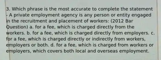 3. Which phrase is the most accurate to complete the statement - A private employment agency is any person or entity engaged in the recruitment and placement of workers: (2012 Bar Question) a. for a fee, which is charged directly from the workers. b. for a fee, which is charged directly from employers. c. for a fee, which is charged directly or indirectly from workers, employers or both. d. for a fee, which is charged from workers or employers, which covers both local and overseas employment.