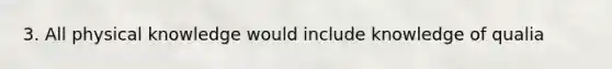 3. All physical knowledge would include knowledge of qualia