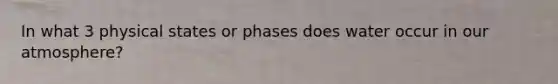 In what 3 physical states or phases does water occur in our atmosphere?