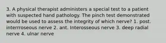 3. A physical therapist administers a special test to a patient with suspected hand pathology. The pinch test demonstrated would be used to assess the integrity of which nerve? 1. post. interrroseous nerve 2. ant. Interosseous nerve 3. deep radial nerve 4. ulnar nerve