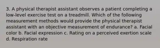 3. A physical therapist assistant observes a patient completing a low-level exercise test on a treadmill. Which of the following measurement methods would provide the physical therapist assistant with an objective measurement of endurance? a. Facial color b. Facial expression c. Rating on a perceived exertion scale d. Respiration rate