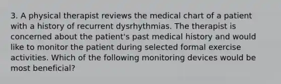 3. A physical therapist reviews the medical chart of a patient with a history of recurrent dysrhythmias. The therapist is concerned about the patient's past medical history and would like to monitor the patient during selected formal exercise activities. Which of the following monitoring devices would be most beneficial?