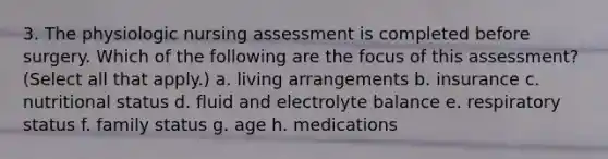 3. The physiologic nursing assessment is completed before surgery. Which of the following are the focus of this assessment? (Select all that apply.) a. living arrangements b. insurance c. nutritional status d. fluid and electrolyte balance e. respiratory status f. family status g. age h. medications